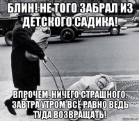 блин! не того забрал из детского садика! впрочем, ничего страшного. завтра утром всё равно ведь туда возвращать!