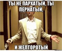 ты не пархатый, ты пернатый, и желторотый