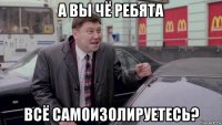 а вы чё ребята всё самоизолируетесь?