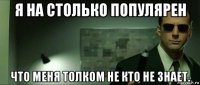я на столько популярен что меня толком не кто не знает.