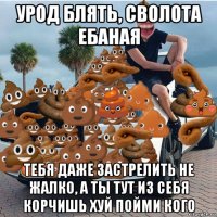 урод блять, сволота ебаная тебя даже застрелить не жалко, а ты тут из себя корчишь хуй пойми кого