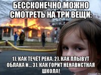 бессконечно можно смотреть на три вещи: 1). как течёт река, 2). как плывут облака и... 3). как горит ненавистная школа!