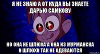 я не знаю а от куда вы знаете дарью самкову но она не шлюха а она из мурманска и шлюхи так не одеваются