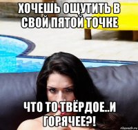 хочешь ощутить в свой пятой точке что то твёрдое..и горячее?!