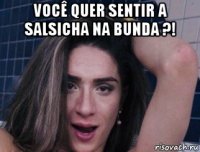 você quer sentir a salsicha na bunda ?! 