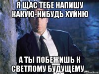 я щас тебе напишу какую-нибудь хуйню а ты побежишь к светлому будущему...