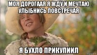 моя дорогаая я жду и мечтаю улыбнись повстречая я бухло прикупиил
