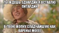 ты ждёшь эдуардик я вставлю питардик в твою жопку сладчайшую как варенье моеее