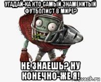 угадай-ка кто самый знаменитый футболист в мире? не знаешь? ну конечно-же я!