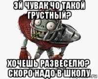 эй чувак чо такой грустный? хочешь развеселю? скоро надо в школу
