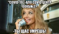 "covid-19" -ало covid центр оокб№2? -ты щас умрёшь!