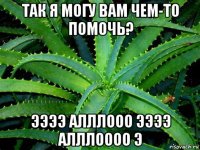 так я могу вам чем-то помочь? ээээ алллооо ээээ алллоооо э