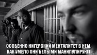  особенно нигерский менталитет в нем, как умело они белыми манипулируют
