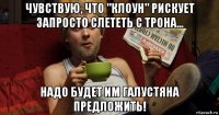 чувствую, что "клоун" рискует запросто слететь с трона... надо будет им галустяна предложить!