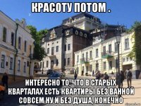 красоту потом . интересно то, что в старых кварталах есть квартиры без ванной совсем ну и без душа, конечно