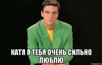  катя я тебя очень сильно люблю