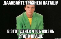 дааавайте трахнем наташу в этот денёк чтоб жизнь стало краше