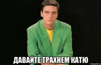 давайте трахнем катю