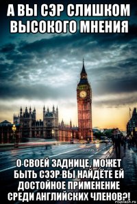 а вы сэр слишком высокого мнения о своей заднице, может быть сээр вы найдёте ей достойное применение среди английских членов?!