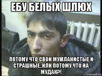 ебу белых шлюх потому что свои мужланистые и страшные..или потому что йа мудак?!