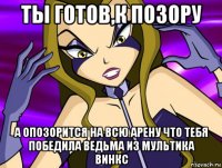 ты готов,к позору а опозорится на всю арену что тебя победила ведьма из мультика винкс