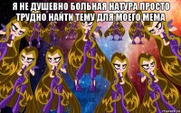 я не душевно больная натура просто трудно найти тему для моего мема 
