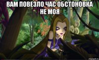 вам повезло час обстоновка не моя 