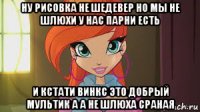ну рисовка не шедевер но мы не шлюхи у нас парни есть и кстати винкс это добрый мультик а а не шлюха сраная