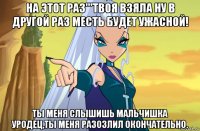 на этот раз'''твоя взяла ну в другой раз месть будет ужасной! ты меня слышишь мальчишка уродец,ты меня разозлил окончательно.