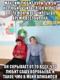 максим любит курить и он не любит учиться: он играет в телефон, жрет чипсы во время всего урока он скрывает от то всех, что любит сашу воробьева. и такое чмо в меня влюбился