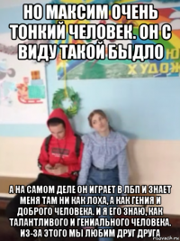 но максим очень тонкий человек. он с виду такой быдло а на самом деле он играет в лбп и знает меня там ни как лоха, а как гения и доброго человека. и я его знаю, как талантливого и гениального человека. из-за этого мы любим друг друга