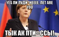 yes ли луди -нееее, лет are you тык ак пти - ссы!