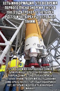 есть информация, что во время первого пуска энергия 11к25 в 1987 году грохот от четырёх рд-170 и четырёх рд-0120 был таким, что в одном из заброшеных домов близлежащего посёлка возникли повреждения, стены перекосились, потолок провис. во время обследования дома сразу после старта был обнаружен кот, который сидел в углу и жалобно мяукал