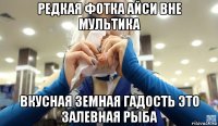 редкая фотка айси вне мультика вкусная земная гадость это залевная рыба