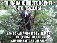 тс! пацаны! не говорите, что я здесь! а то я скажу, что это вы мячом стекло разбили! и кому, спрашивается поверят?