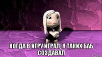  когда в игру играл, я таких баб создавал