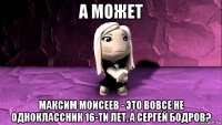а может максим моисеев - это вовсе не одноклассник 16-ти лет, а сергей бодров?