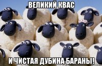 великий квас и чистая дубина бараны!