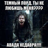 темный лорд, ты не любишь меня???? авада кедавра!!!!