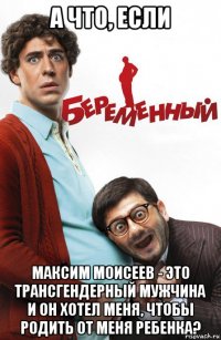 а что, если максим моисеев - это трансгендерный мужчина и он хотел меня, чтобы родить от меня ребенка?