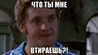 что ты мне втираешь?!