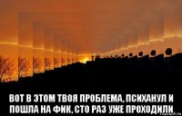  вот в этом твоя проблема, психанул и пошла на фик, сто раз уже проходили