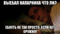 выебал напарника что ли? ебнуть не так просто, если нет оружия!