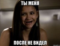 ты меня после не видел