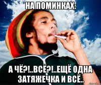 на поминках: а чё?!..всё?!..ещё одна затяжечка и всё..