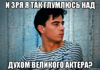 и зря я так глумлюсь над духом великого актера?