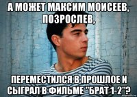 а может максим моисеев, позрослев, переместился в прошлое и сыграл в фильме "брат 1-2"?