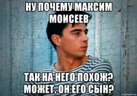 ну почему максим моисеев так на него похож? может, он его сын?