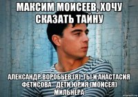 максим моисеев, хочу сказать тайну александр воробьев (я), ты и анастасия фетисова - дети юрия (моисея) мильнера