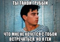 ты такой грубый что мне не хочется с тобой встречаться. но я гей